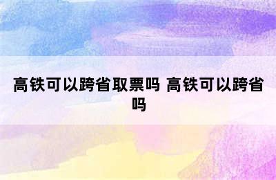 高铁可以跨省取票吗 高铁可以跨省吗